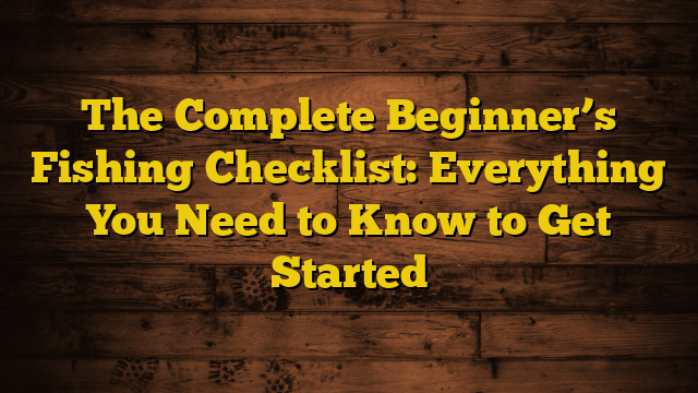 The Complete Beginner’s Fishing Checklist: Everything You Need to Know to Get Started