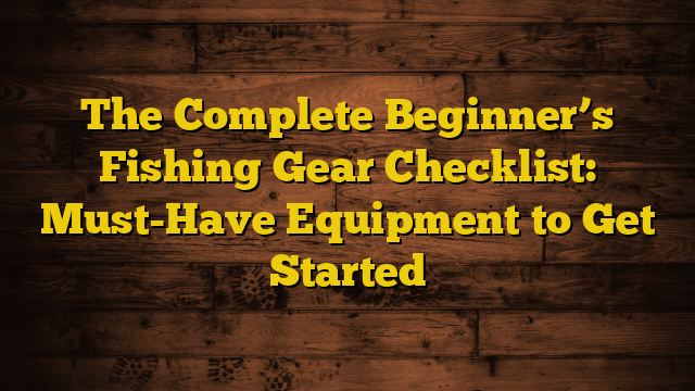 The Complete Beginner’s Fishing Gear Checklist: Must-Have Equipment to Get Started